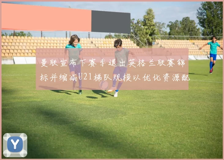 曼联宣布下赛季退出英格兰联赛锦标并缩减U21梯队规模以优化资源配置