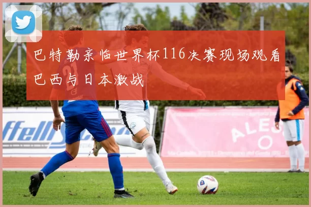巴特勒亲临世界杯116决赛现场观看巴西与日本激战