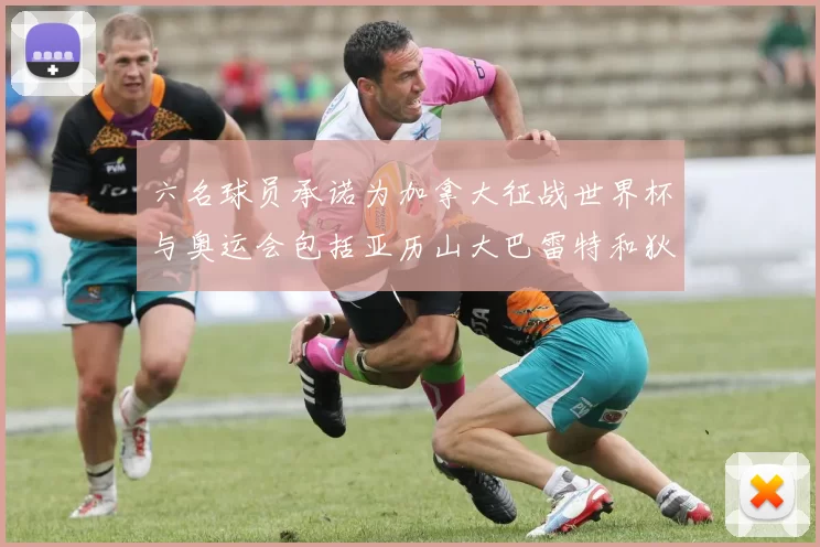 六名球员承诺为加拿大征战世界杯与奥运会包括亚历山大巴雷特和狄龙在内