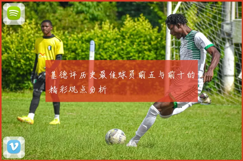 基德评历史最佳球员前五与前十的精彩观点分析