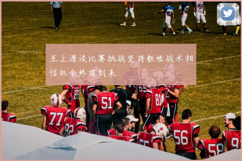 王上源谈比赛挑战坚持教练战术相信机会终将到来