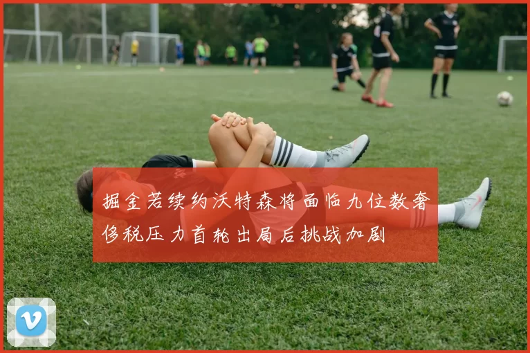 掘金若续约沃特森将面临九位数奢侈税压力首轮出局后挑战加剧