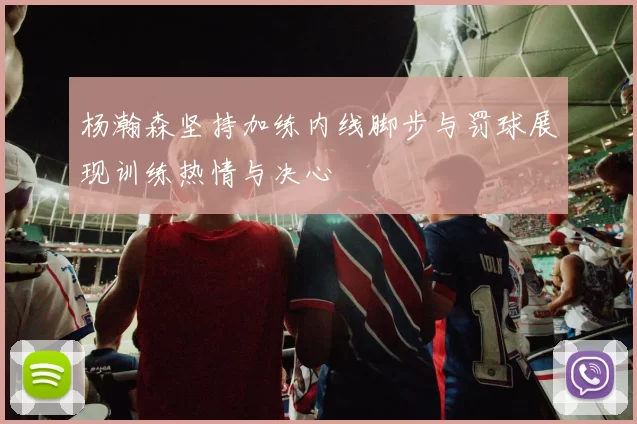 杨瀚森坚持加练内线脚步与罚球展现训练热情与决心