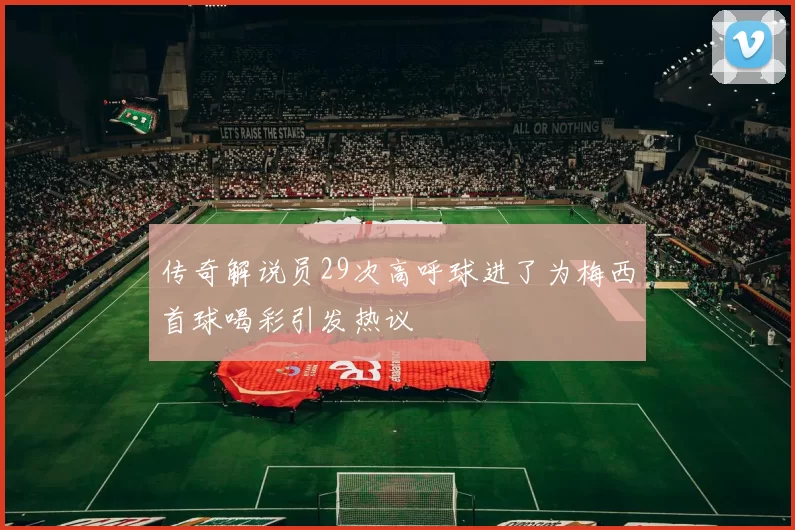 传奇解说员29次高呼球进了为梅西首球喝彩引发热议
