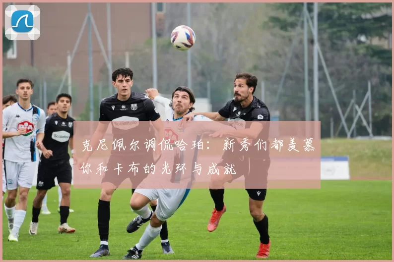 克尼佩尔调侃哈珀：新秀们都羡慕你和卡布的光环与成就