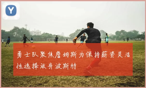 勇士队聚焦詹姆斯为保持薪资灵活性选择放弃波斯特