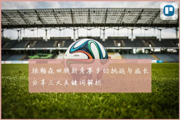 杨瀚森回顾新秀赛季的挑战与成长分享三大关键词解析