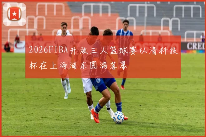 2026FIBA开放三人篮球赛以清科技杯在上海浦东圆满落幕