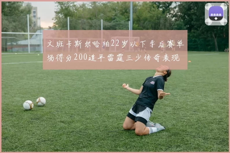 文班卡斯尔哈珀22岁以下季后赛单场得分200追平雷霆三少传奇表现