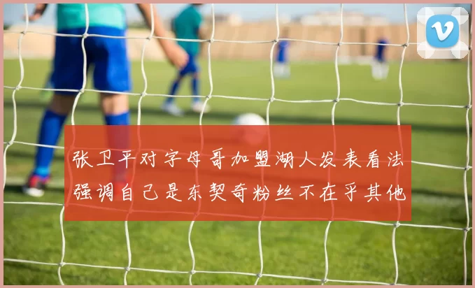 张卫平对字母哥加盟湖人发表看法强调自己是东契奇粉丝不在乎其他球员动态