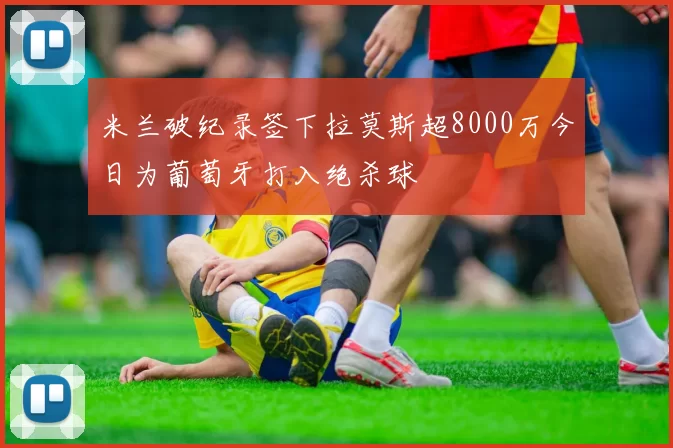 米兰破纪录签下拉莫斯超8000万今日为葡萄牙打入绝杀球