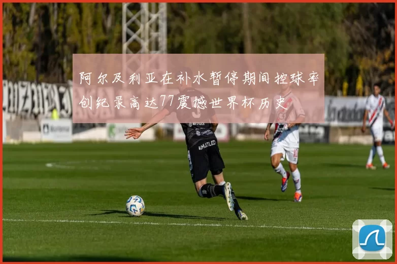 阿尔及利亚在补水暂停期间控球率创纪录高达77震撼世界杯历史