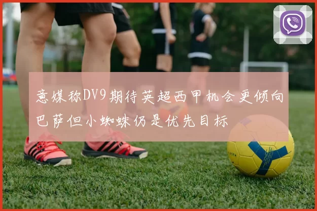 意媒称DV9期待英超西甲机会更倾向巴萨但小蜘蛛仍是优先目标