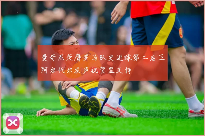 曼奇尼荣膺罗马队史进球第二后卫阿尔代尔发声祝贺显支持