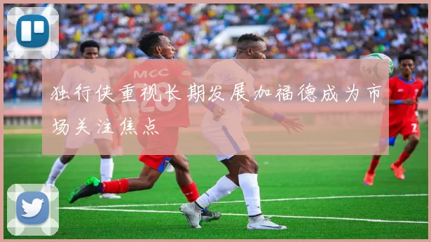 独行侠重视长期发展加福德成为市场关注焦点