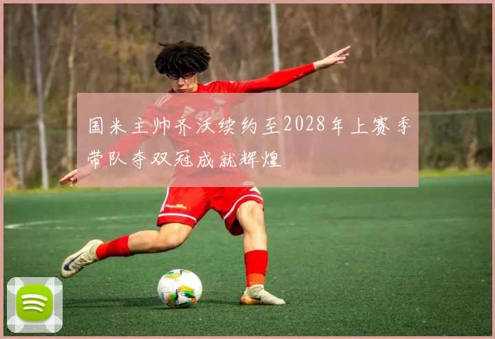 国米主帅齐沃续约至2028年上赛季带队夺双冠成就辉煌