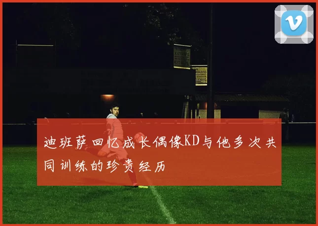 迪班萨回忆成长偶像KD与他多次共同训练的珍贵经历
