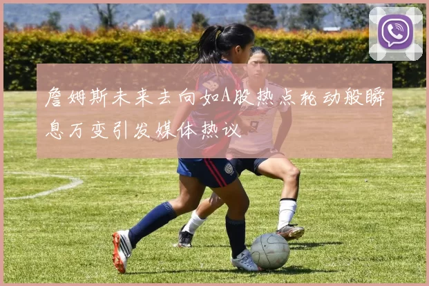 詹姆斯未来去向如A股热点轮动般瞬息万变引发媒体热议