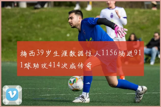 梅西39岁生涯数据惊人1156场进911球助攻414次成传奇