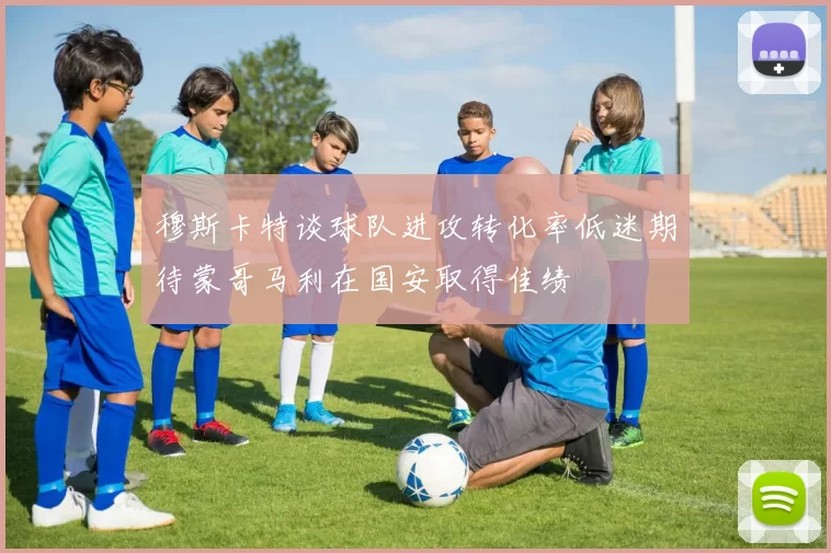穆斯卡特谈球队进攻转化率低迷期待蒙哥马利在国安取得佳绩