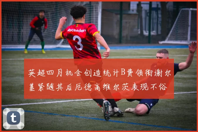 英超四月机会创造统计B费领衔谢尔基紧随其后厄德高维尔茨表现不俗