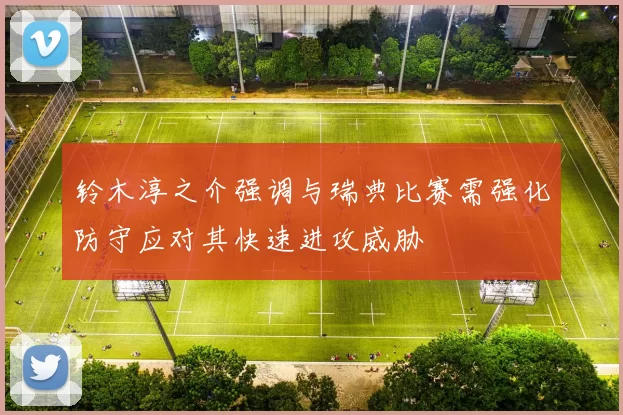 铃木淳之介强调与瑞典比赛需强化防守应对其快速进攻威胁