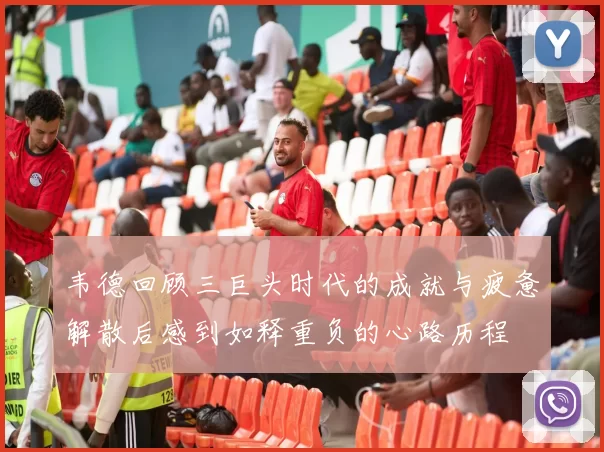 韦德回顾三巨头时代的成就与疲惫解散后感到如释重负的心路历程