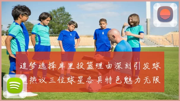 追梦选择库里投篮理由深刻引发球迷热议三位球星各具特色魅力无限